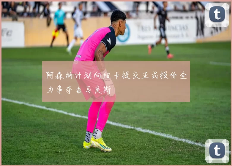 阿森纳计划向纽卡提交正式报价全力争夺吉马良斯