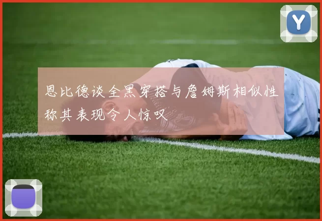 恩比德谈全黑穿搭与詹姆斯相似性称其表现令人惊叹