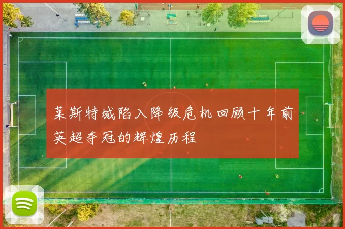 莱斯特城陷入降级危机回顾十年前英超夺冠的辉煌历程
