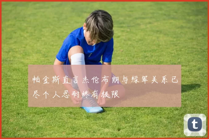 帕金斯直言杰伦布朗与绿军关系已尽个人忍耐终有极限