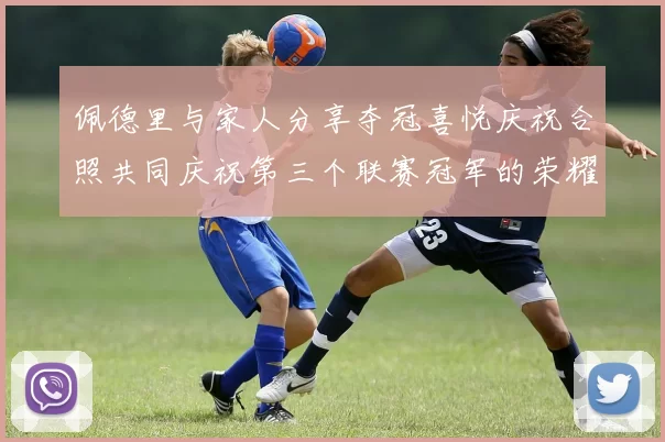 佩德里与家人分享夺冠喜悦庆祝合照共同庆祝第三个联赛冠军的荣耀时刻