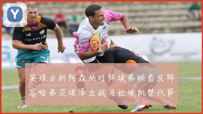 英媒分析阿森纳对阵埃弗顿首发阵容哈弗茨埃泽出战马杜埃凯替代萨卡