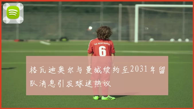 格瓦迪奥尔与曼城续约至2031年留队消息引发球迷热议