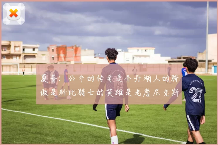 夏普：公牛的传奇是乔丹湖人的骄傲是科比骑士的英雄是老詹尼克斯的希望是布伦森