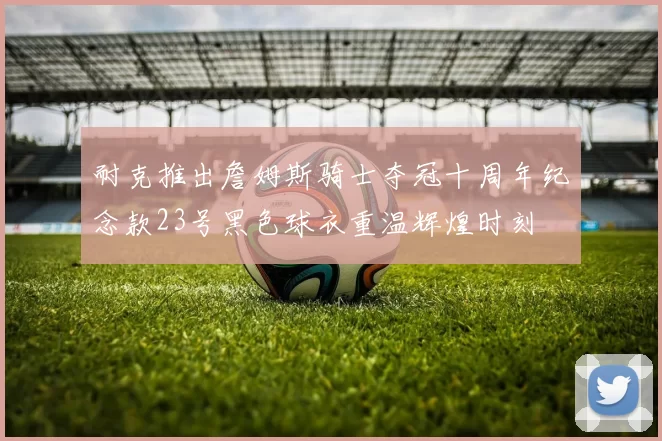 耐克推出詹姆斯骑士夺冠十周年纪念款23号黑色球衣重温辉煌时刻