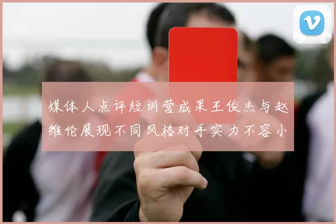 媒体人点评短训营成果王俊杰与赵维伦展现不同风格对手实力不容小觑