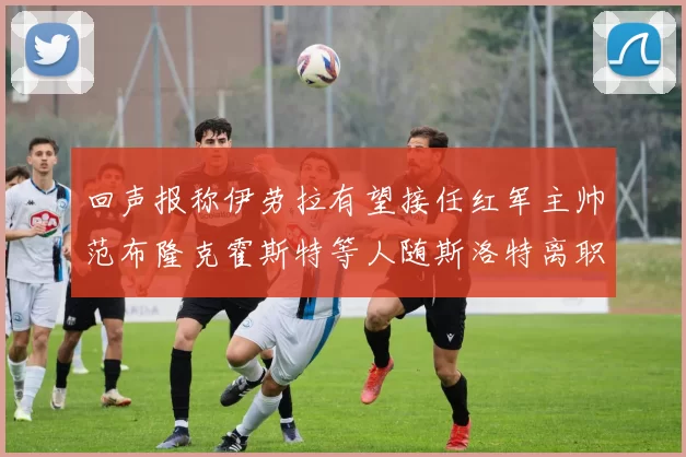 回声报称伊劳拉有望接任红军主帅范布隆克霍斯特等人随斯洛特离职