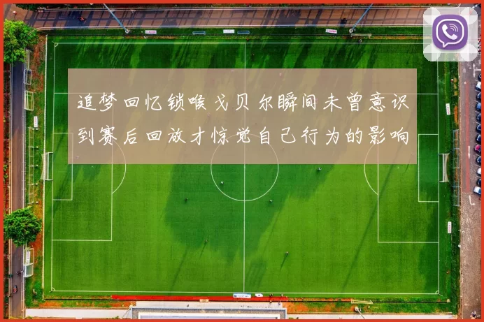 追梦回忆锁喉戈贝尔瞬间未曾意识到赛后回放才惊觉自己行为的影响