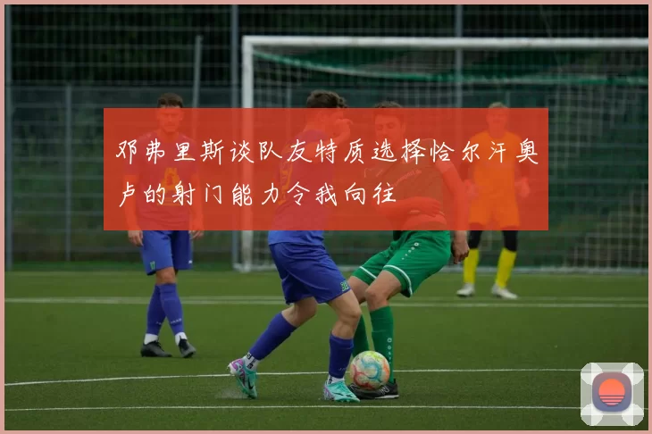 邓弗里斯谈队友特质选择恰尔汗奥卢的射门能力令我向往