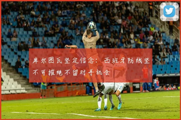 库尔图瓦坚定信念：西班牙防线坚不可摧绝不留对手机会