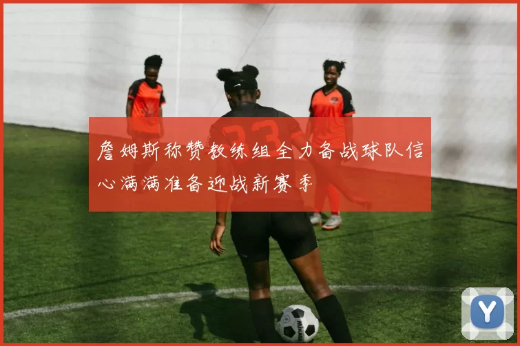 詹姆斯称赞教练组全力备战球队信心满满准备迎战新赛季