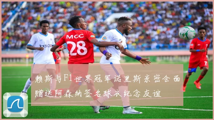 赖斯与F1世界冠军诺里斯亲密会面赠送阿森纳签名球衣纪念友谊