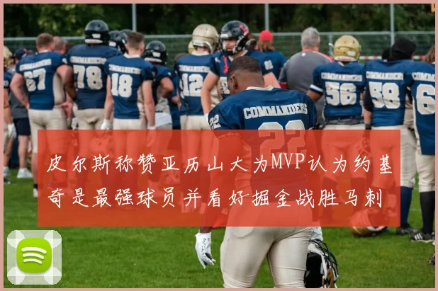 皮尔斯称赞亚历山大为MVP认为约基奇是最强球员并看好掘金战胜马刺