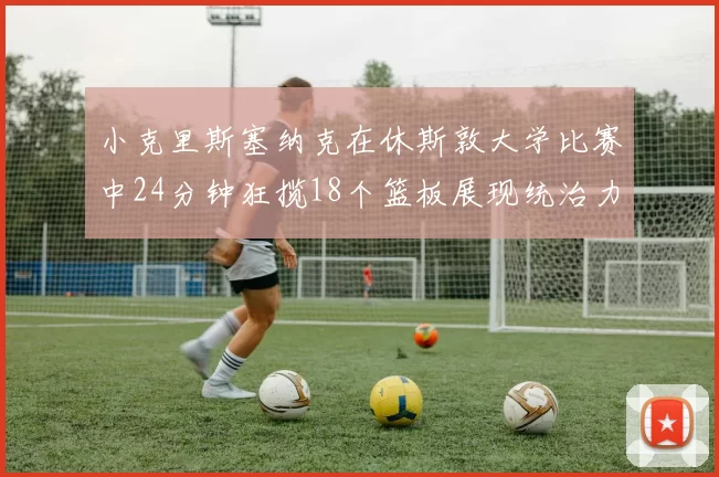 小克里斯塞纳克在休斯敦大学比赛中24分钟狂揽18个篮板展现统治力