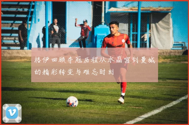 格伊回顾夺冠历程从水晶宫到曼城的精彩转变与难忘时刻