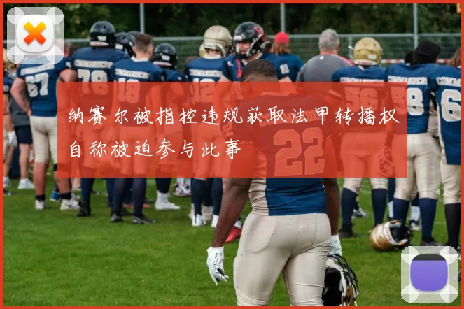 纳赛尔被指控违规获取法甲转播权自称被迫参与此事