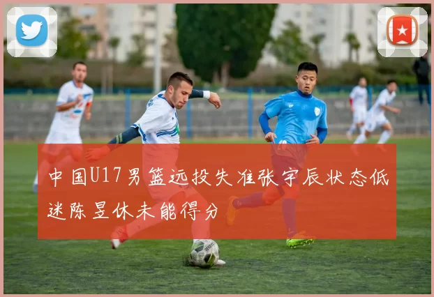 中国U17男篮远投失准张宇辰状态低迷陈昱休未能得分