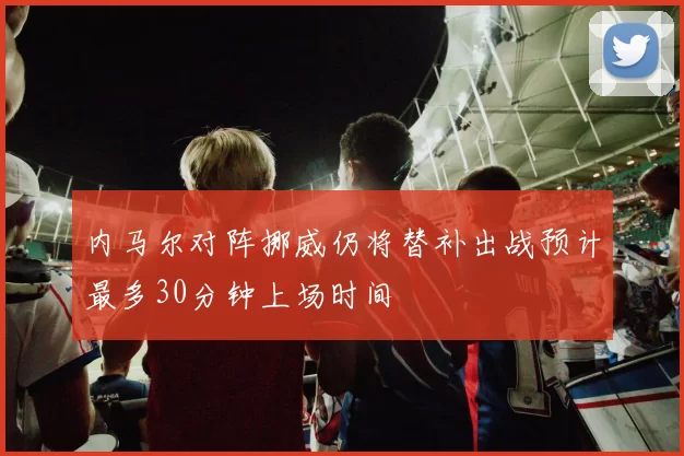 内马尔对阵挪威仍将替补出战预计最多30分钟上场时间