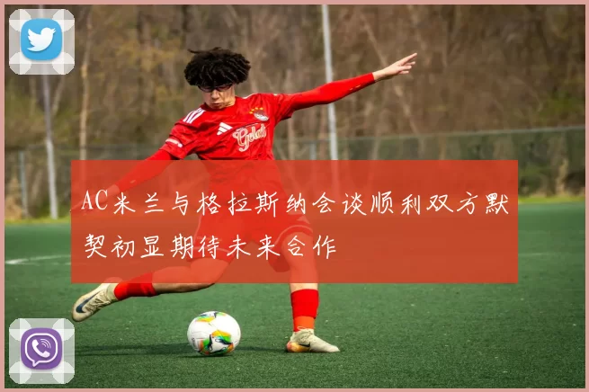 AC米兰与格拉斯纳会谈顺利双方默契初显期待未来合作