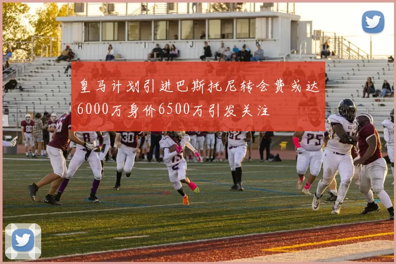 皇马计划引进巴斯托尼转会费或达6000万身价6500万引发关注