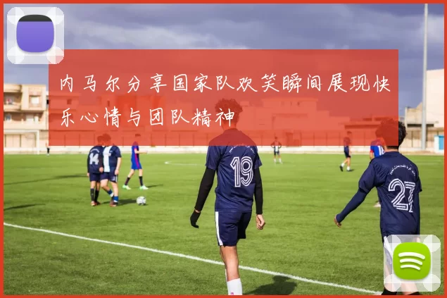 内马尔分享国家队欢笑瞬间展现快乐心情与团队精神