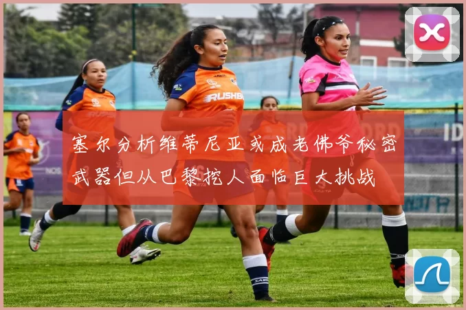 塞尔分析维蒂尼亚或成老佛爷秘密武器但从巴黎挖人面临巨大挑战